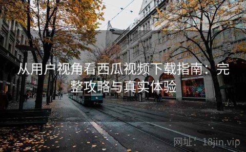 从用户视角看西瓜视频下载指南：完整攻略与真实体验