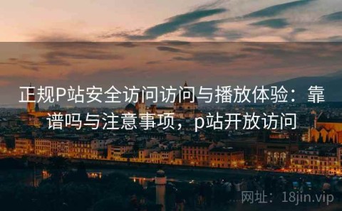 正规P站安全访问访问与播放体验：靠谱吗与注意事项，p站开放访问