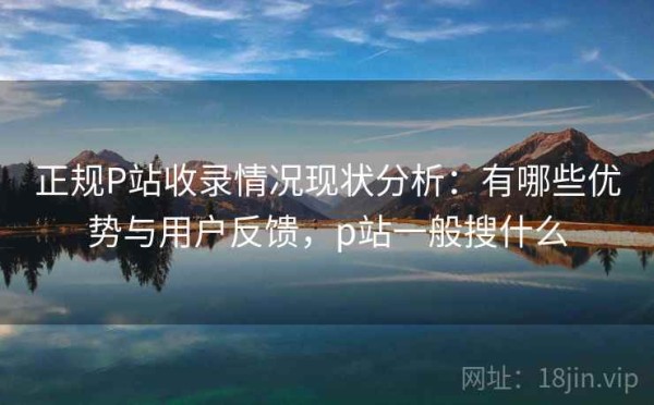 正规P站收录情况现状分析：有哪些优势与用户反馈，p站一般搜什么