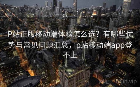P站正版移动端体验怎么选？有哪些优势与常见问题汇总，p站移动端app登不上