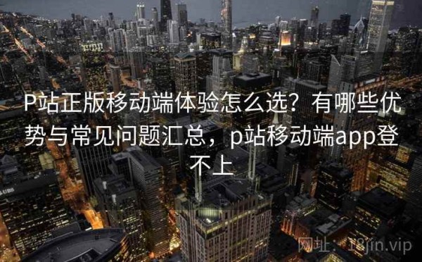 P站正版移动端体验怎么选？有哪些优势与常见问题汇总，p站移动端app登不上