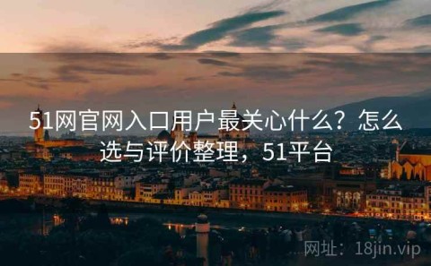 51网官网入口用户最关心什么？怎么选与评价整理，51平台