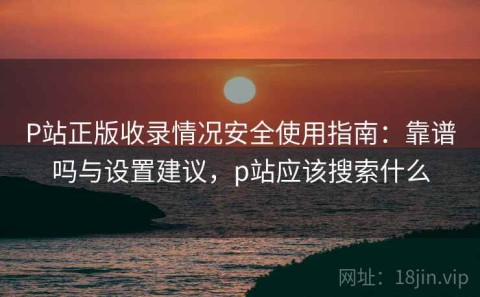P站正版收录情况安全使用指南：靠谱吗与设置建议，p站应该搜索什么