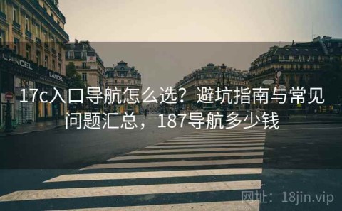 17c入口导航怎么选？避坑指南与常见问题汇总，187导航多少钱