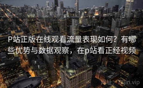 P站正版在线观看流量表现如何？有哪些优势与数据观察，在p站看正经视频
