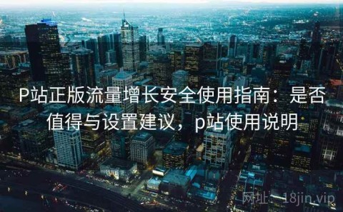 P站正版流量增长安全使用指南：是否值得与设置建议，p站使用说明