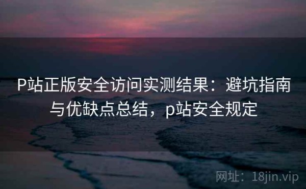P站正版安全访问实测结果：避坑指南与优缺点总结，p站安全规定