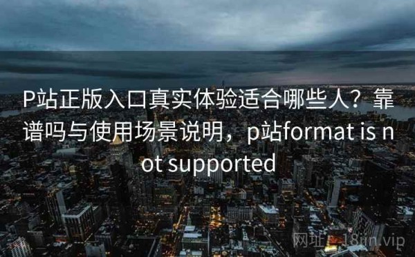 P站正版入口真实体验适合哪些人？靠谱吗与使用场景说明，p站format is not supported