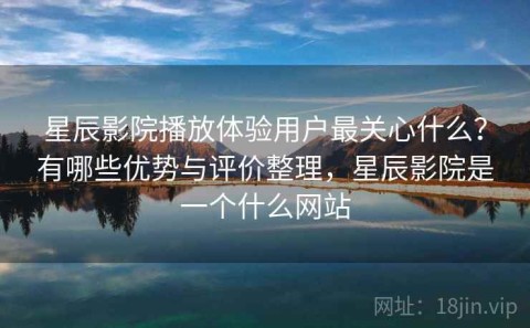 星辰影院播放体验用户最关心什么？有哪些优势与评价整理，星辰影院是一个什么网站