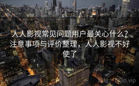 人人影视常见问题用户最关心什么？注意事项与评价整理，人人影视不好使了