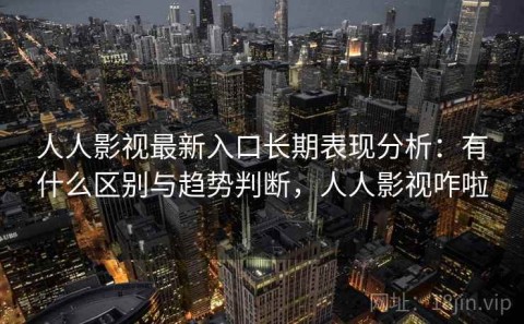 人人影视最新入口长期表现分析：有什么区别与趋势判断，人人影视咋啦