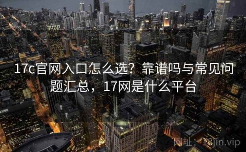 17c官网入口怎么选？靠谱吗与常见问题汇总，17网是什么平台