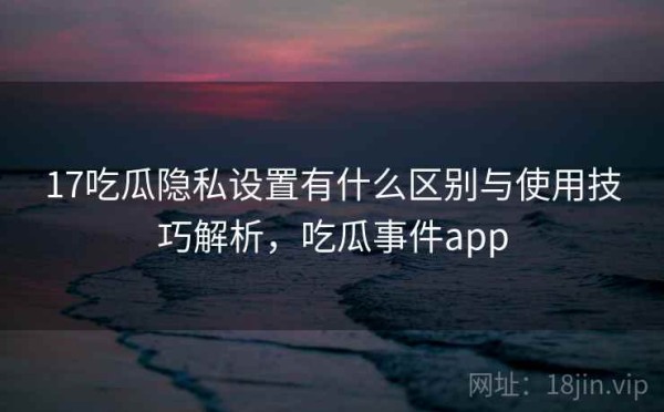 17吃瓜隐私设置有什么区别与使用技巧解析，吃瓜事件app