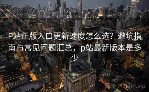 P站正版入口更新速度怎么选？避坑指南与常见问题汇总，p站最新版本是多少