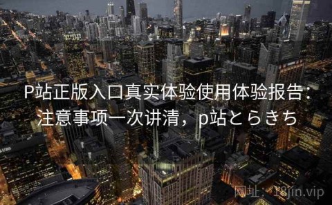 P站正版入口真实体验使用体验报告：注意事项一次讲清，p站とらきち