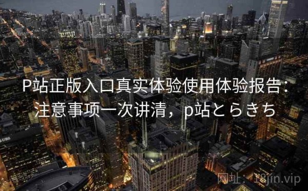 P站正版入口真实体验使用体验报告：注意事项一次讲清，p站とらきち