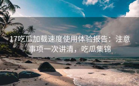 17吃瓜加载速度使用体验报告：注意事项一次讲清，吃瓜集锦