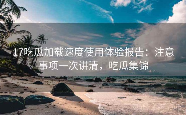 17吃瓜加载速度使用体验报告：注意事项一次讲清，吃瓜集锦