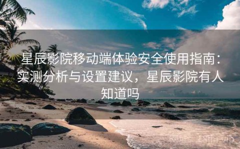 星辰影院移动端体验安全使用指南：实测分析与设置建议，星辰影院有人知道吗