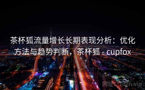茶杯狐流量增长长期表现分析：优化方法与趋势判断，茶杯狐 - cupfox