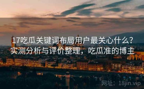 17吃瓜关键词布局用户最关心什么？实测分析与评价整理，吃瓜准的博主