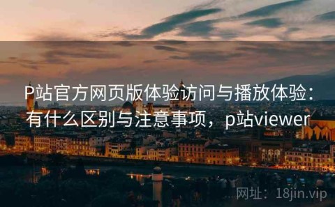 P站官方网页版体验访问与播放体验：有什么区别与注意事项，p站viewer