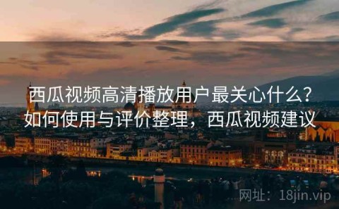 西瓜视频高清播放用户最关心什么？如何使用与评价整理，西瓜视频建议