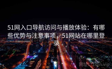 51网入口导航访问与播放体验：有哪些优势与注意事项，51网站在哪里登录