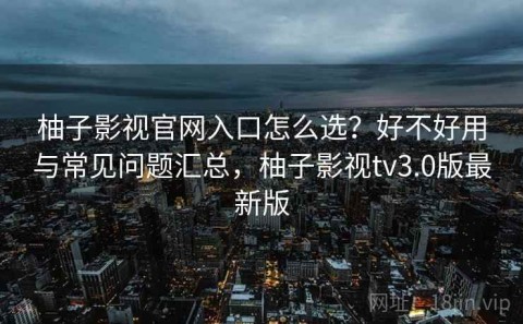 柚子影视官网入口怎么选？好不好用与常见问题汇总，柚子影视tv3.0版最新版