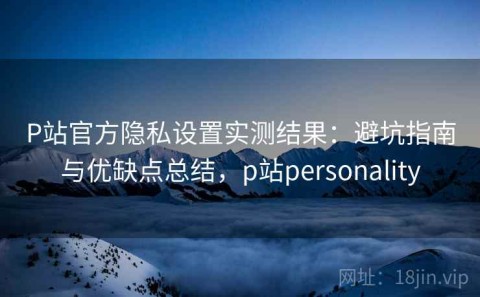 P站官方隐私设置实测结果：避坑指南与优缺点总结，p站personality