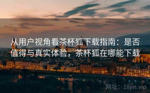从用户视角看茶杯狐下载指南：是否值得与真实体验，茶杯狐在哪能下载