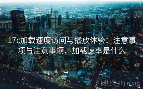 17c加载速度访问与播放体验：注意事项与注意事项，加载速率是什么