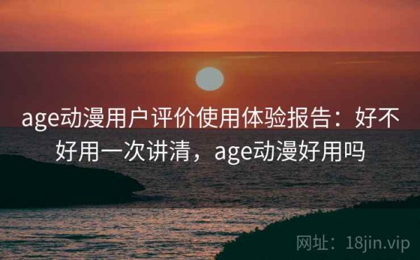 age动漫用户评价使用体验报告：好不好用一次讲清，age动漫好用吗