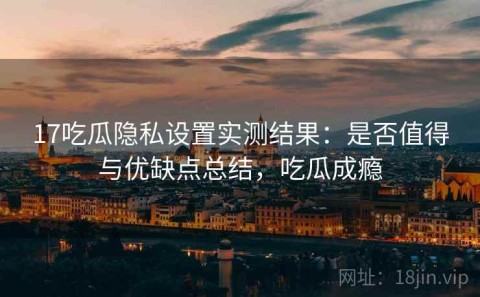 17吃瓜隐私设置实测结果：是否值得与优缺点总结，吃瓜成瘾