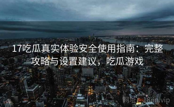 17吃瓜真实体验安全使用指南：完整攻略与设置建议，吃瓜游戏
