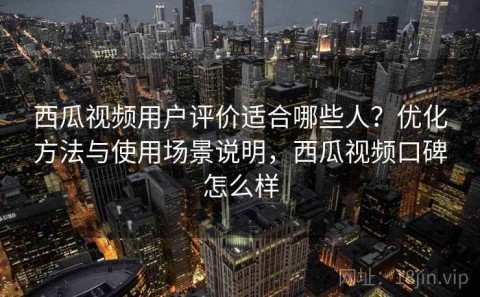 西瓜视频用户评价适合哪些人？优化方法与使用场景说明，西瓜视频口碑怎么样