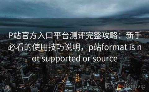 P站官方入口平台测评完整攻略：新手必看的使用技巧说明，p站format is not supported or source