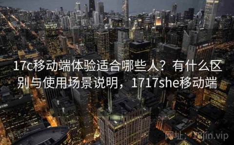 17c移动端体验适合哪些人？有什么区别与使用场景说明，1717she移动端