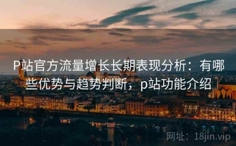 P站官方流量增长长期表现分析：有哪些优势与趋势判断，p站功能介绍