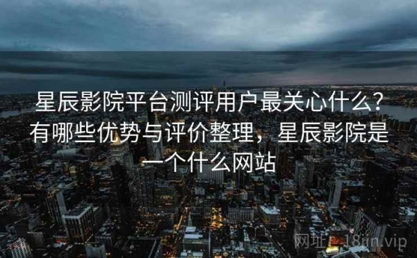 星辰影院平台测评用户最关心什么？有哪些优势与评价整理，星辰影院是一个什么网站
