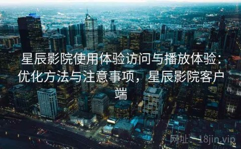 星辰影院使用体验访问与播放体验：优化方法与注意事项，星辰影院客户端