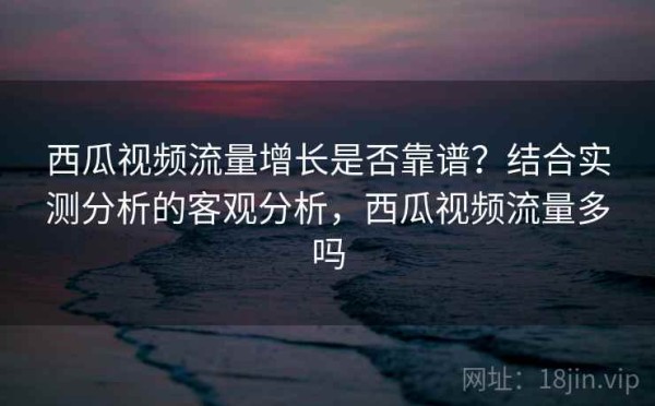 西瓜视频流量增长是否靠谱？结合实测分析的客观分析，西瓜视频流量多吗