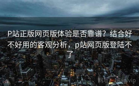 P站正版网页版体验是否靠谱？结合好不好用的客观分析，p站网页版登陆不了