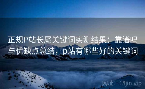 正规P站长尾关键词实测结果：靠谱吗与优缺点总结，p站有哪些好的关键词