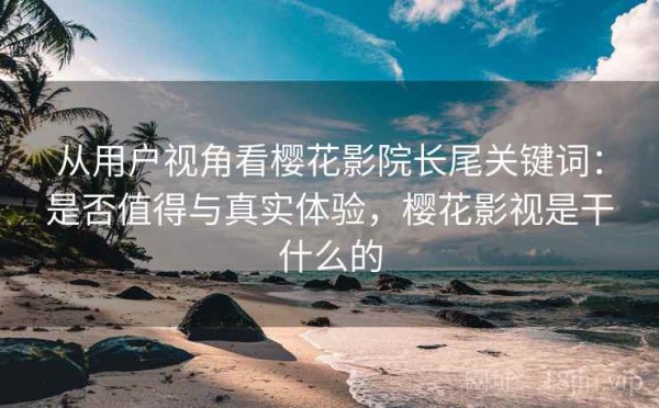 从用户视角看樱花影院长尾关键词：是否值得与真实体验，樱花影视是干什么的