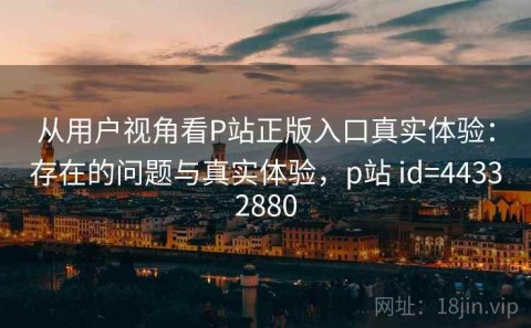 从用户视角看P站正版入口真实体验：存在的问题与真实体验，p站 id=44332880