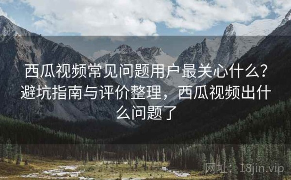 西瓜视频常见问题用户最关心什么？避坑指南与评价整理，西瓜视频出什么问题了