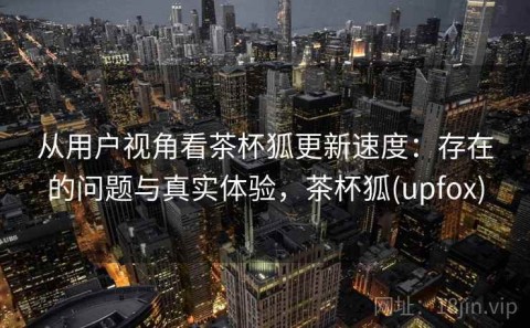 从用户视角看茶杯狐更新速度：存在的问题与真实体验，茶杯狐(upfox)