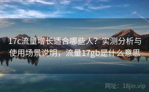 17c流量增长适合哪些人？实测分析与使用场景说明，流量17gb是什么意思