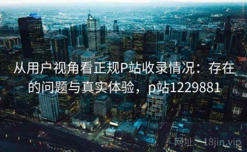 从用户视角看正规P站收录情况：存在的问题与真实体验，p站1229881